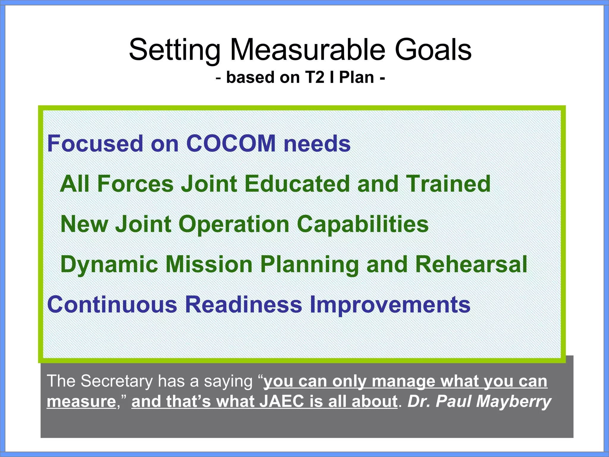 Setting Measurable Goals -  based on T2 I Plan - The Secretary has a saying “ you can only manage what you can measure ,”  and that’s what JAEC is all about .  Dr. Paul Mayberry Focused on COCOM needs  All Forces Joint Educated and Trained New Joint Operation Capabilities Dynamic Mission Planning and Rehearsal Continuous Readiness Improvements 