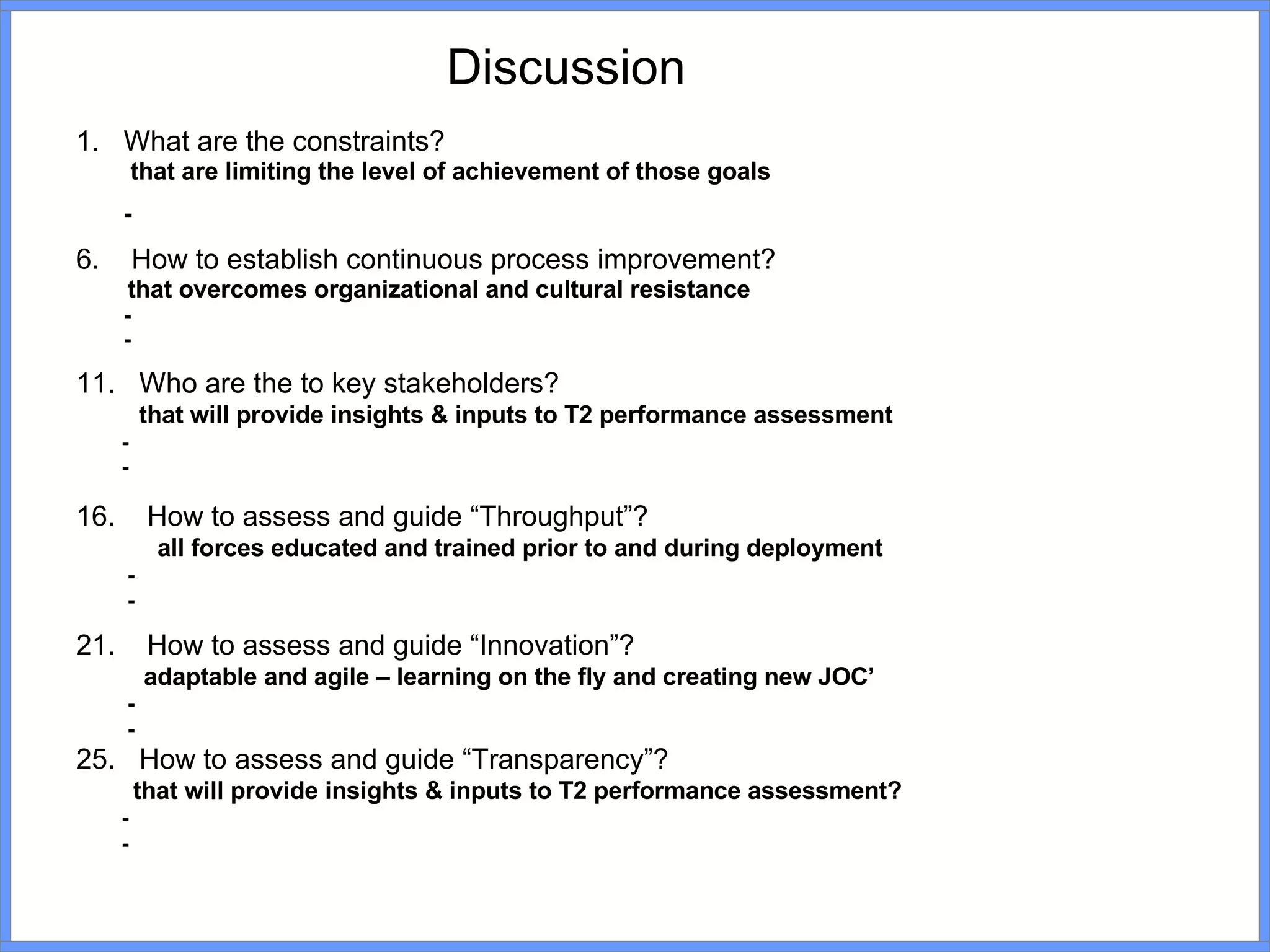What are the constraints?   that are limiting the level of achievement of those goals - How to establish continuous process improvement? that overcomes organizational and cultural resistance - - Who are the to key stakeholders? that will provide insights & inputs to T2 performance assessment - - How to assess and guide “Throughput”? all forces educated and trained prior to and during deployment - - How to assess and guide “Innovation”? adaptable and agile – learning on the fly and creating new JOC’ - - How to assess and guide “Transparency”? that will provide insights & inputs to T2 performance assessment? - - Discussion 