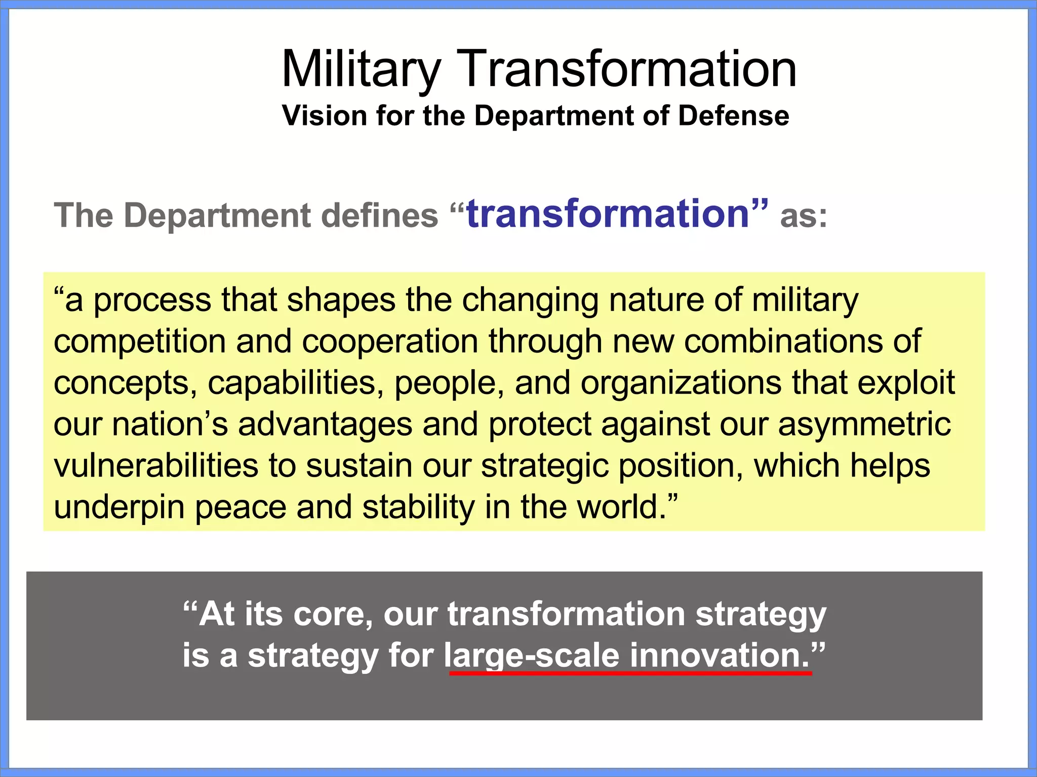 Military Transformation Vision for the Department of Defense   The Department defines “ transformation”  as: “ a process that shapes the changing nature of military competition and cooperation through new combinations of concepts, capabilities, people, and organizations that exploit our nation’s advantages and protect against our asymmetric vulnerabilities to sustain our strategic position, which helps underpin peace and stability in the world.”   “ At its core, our transformation strategy is a strategy for large-scale innovation.” 
