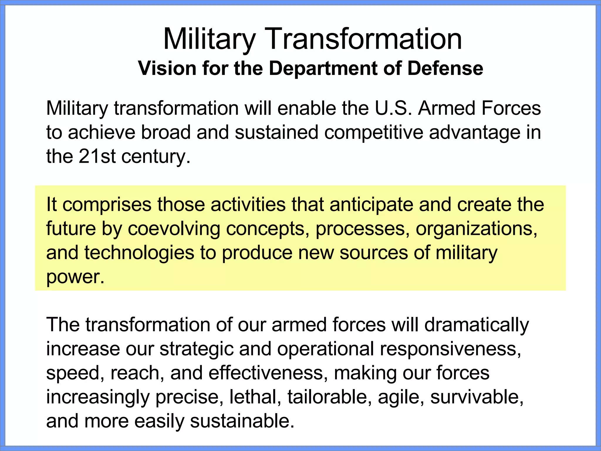 Military transformation will enable the U.S. Armed Forces to achieve broad and sustained competitive advantage in the 21st century.  It comprises those activities that anticipate and create the future by coevolving concepts, processes, organizations, and technologies to produce new sources of military power.  The transformation of our armed forces will dramatically increase our strategic and operational responsiveness, speed, reach, and effectiveness, making our forces increasingly precise, lethal, tailorable, agile, survivable, and more easily sustainable. Military Transformation Vision for the Department of Defense   