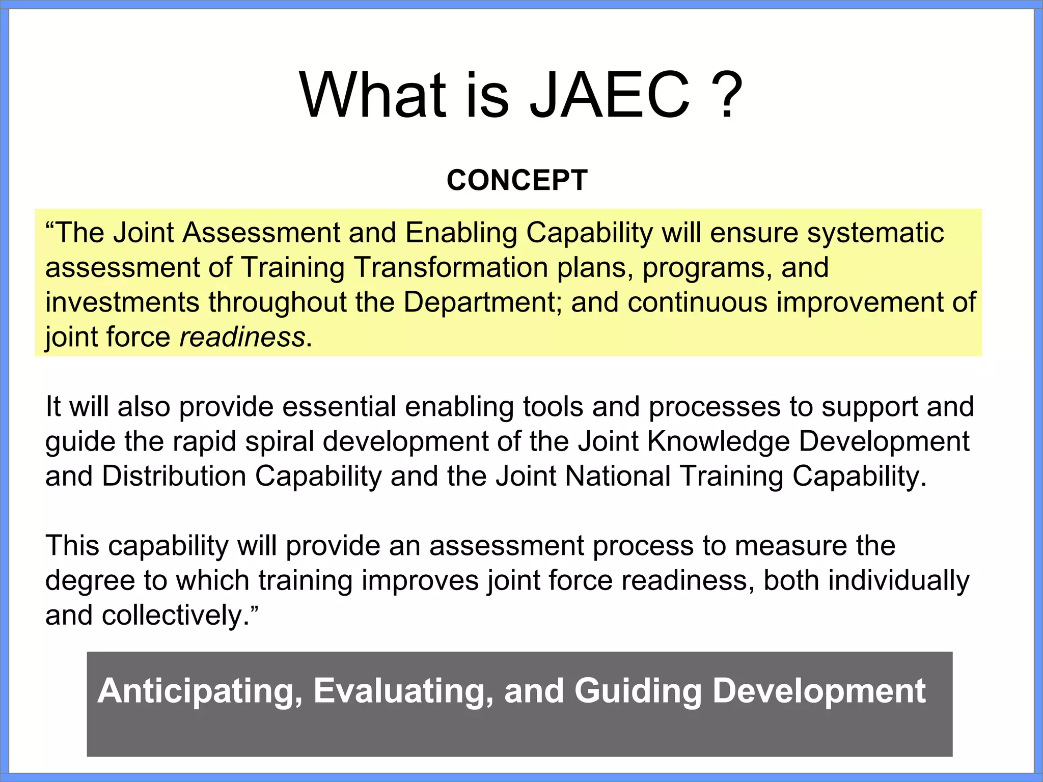 What is JAEC ? CONCEPT “ The Joint Assessment and Enabling Capability will ensure systematic assessment of Training Transformation plans, programs, and investments throughout the Department; and continuous improvement of joint force  readiness .  It will also provide essential enabling tools and processes to support and guide the rapid spiral development of the Joint Knowledge Development and Distribution Capability and the Joint National Training Capability.  This capability will provide an assessment process to measure the degree to which training improves joint force readiness, both individually and collectively. ” Anticipating, Evaluating, and Guiding Development 