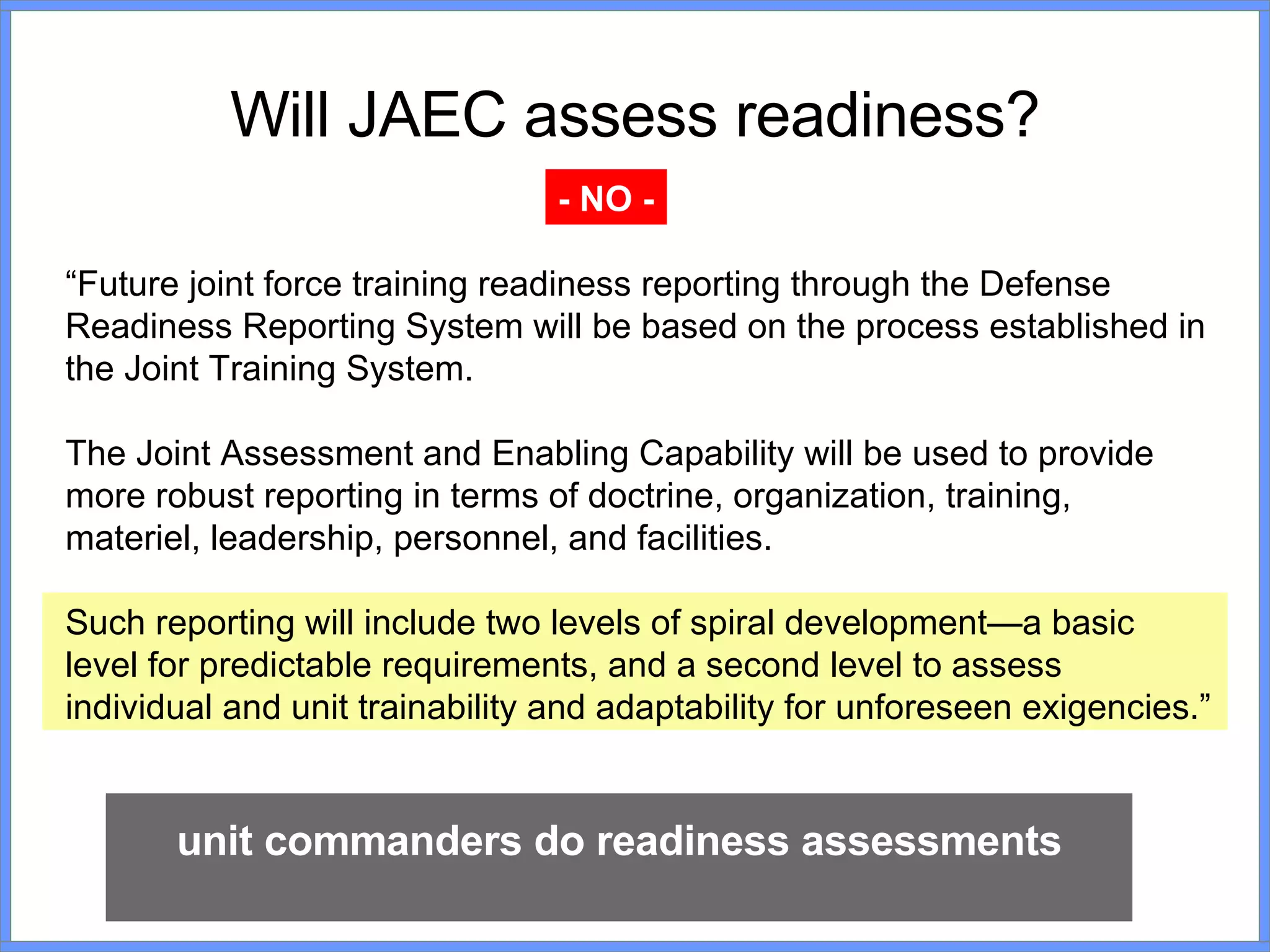 Will JAEC assess readiness? “ Future joint force training readiness reporting through the Defense Readiness Reporting System will be based on the process established in the Joint Training System.  The Joint Assessment and Enabling Capability will be used to provide more robust reporting in terms of doctrine, organization, training, materiel, leadership, personnel, and facilities.  Such reporting will include two levels of spiral development—a basic level for predictable requirements, and a second level to assess individual and unit trainability and adaptability for unforeseen exigencies.” unit commanders do readiness assessments - NO - 