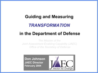 Guiding and Measuring  TRANSFORMATION   in the Department of Defense The Mission of the  Joint Assessment Enabling Capability (JAEC)  Office of the Secretary of Defense Don Johnson JAEC Director February 2004 