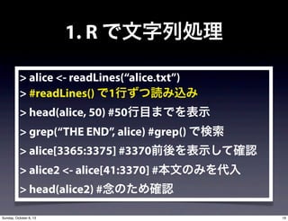 1. R ЄI
> alice <- readLines(alice.txt)
> #readLines() 1Фiz
> head(alice, 50) #50ĿޤǤʾ
> grep(THE END, alice) #grep() Ǘ
> alice[3365:3375] #3370ǰʾƴ_J
> alice2 <- alice[41:3370] #ĤΤߤ
> head(alice2) #Τ_J
19Sunday, October 6, 13
 