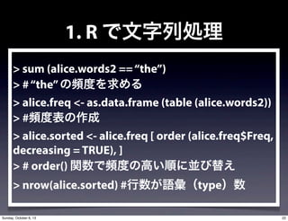 1. R ЄI
> sum (alice.words2 ==the)
> #thelȤ
> alice.freq <- as.data.frame (table (alice.words2))
> #lȱ
> alice.sorted <- alice.freq [ order (alice.freq$Freq,
decreasing = TRUE), ]
> # order() vlȤθߤ혤ˁK椨
> nrow(alice.sorted) #Ztype
22Sunday, October 6, 13
 