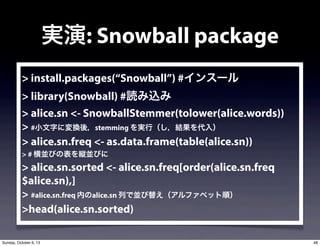 > install.packages(Snowball) #󥹩`
> library(Snowball) #iz
> alice.sn <- SnowballStemmer(tolower(alice.words))
> #С֤ˉQᣬstemming gУY룩
> alice.sn.freq <- as.data.frame(table(alice.sn))
> # KӤαkKӤ
> alice.sn.sorted <- alice.sn.freq[order(alice.sn.freq
$alice.sn),]
> #alice.sn.freq ڤalice.sn ФǁK椨ե٥å혣
>head(alice.sn.sorted)
g: Snowball package
48Sunday, October 6, 13
 