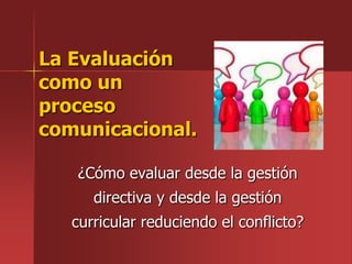 La Evaluación
como un
proceso
comunicacional.

   ¿Cómo evaluar desde la gestión
      directiva y desde la gestión
   curricular reduciendo el conflicto?
 