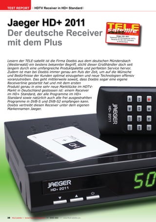 TEST REPORT                   HDTV Receiver in HD+ Standard




Jaeger HD+ 2011
Der deutsche Receiver                                                                          Jaeger HD+ 2011
                                                                                                                12-01/201
                                                                                                                        1




mit dem Plus
                                                                                      Tadelloser familientaug
                                                                                                              licher HDT V
                                                                                        Rec eiver für den HD+
                                                                                                                Standard
                                                                                                in Deutschland




Lesern der TELE-satellit ist die Firma Doebis aus dem deutschen Mündersbach
(Westerwald) ein bestens bekannter Begriff, sticht dieser Großhändler doch seit
langem durch eine umfangreiche Produktpalette und perfekten Service hervor.
Zudem ist man bei Doebis immer genau am Puls der Zeit, um auf die Wünsche
und Bedürfnisse der Kunden optimal einzugehen und neue Technologien offensiv
voranzutreiben. Das geht mittlerweile soweit, dass Doebis sogar eine eigene
Receiverlinie gestartet hat und mit dem ersten
Produkt genau in eine sehr neue Marktlücke im HDTV-
Markt in Deutschland gestossen ist: einem Receiver
im HD+ Standard, der alle Programme im HD+
Standard sowie natürlich auch alle frei ausgestrahlten
Programme in DVB-S und DVB-S2 empfangen kann.
Doebis vertreibt diesen Receiver unter dem eigenen
Markennamen Jaeger.




38 TELE-satellite — Global Digital TV Magazine — 12-01/201 — www.TELE-satellite.com
                                                         1
 