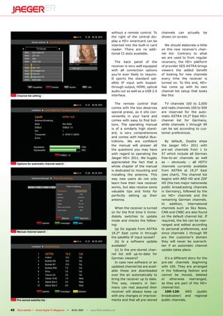 without a remote control. To      channels can actually         be
                                                                                the right of the central dis-     shown on screen.
                                                                                play a HD+ smartcard can be
                                                                                inserted into the built-in card      We should elaborate a little
                                                                                reader. There are no addi-        on this new receiver’s chan-
                                                                                tional CI slots available.        nel list: Contrary to what
                                                                                                                  we are used to from regular
                                                                                   The back panel of the          receivers, the HD+ platform
                                                                                receiver is very well equipped    of provider SES ASTRA brings
                                                                                with all connection options       viewers the added benefit
                                                                                you’re ever likely to require.    of looking for new channels
                                                                                It sports the standard sat-       every time the receiver is
                                                                                ellite IF input with looped-      turned on. To this end, HD+
                                                                                through output, HDMI, optical     has come up with its own
                                                                                audio out as well as a USB 2.0    channel list setup that looks
     Channel list editing                                                       interface.                        like this:

                                                                                   The remote control that          TV channels 100 to 2,000
                                                                                comes with the box deserves       and radio channels 100 to 500
                                                                                special praise, as it sits con-   are reserved for the auto-
                                                                                veniently in your hand and        matic ASTRA 19.2° East HD+
                                                                                comes with easy to find but-      channel list for Germany,
                                                                                tons. The operating manual        while channels 1 through 99
                                                                                is of a similarly high stand-     can be set according to cus-
                                                                                ard, is very comprehensive        tomer preferences.
                                                                                and comes with helpful illus-
                                                                                trations. We are confident           By default, Doebis ships
                                                                                the manual will answer all        the Jaeger HD+ 2011 with
                                                                                the questions you may have        pre-set channels from 1 to
                                                                                with regard to operating the      57 which include all German
                                                                                Jaeger HD+ 2011. We hugely        free-to-air channels as well
                                                                                appreciated the fact that a       as – obviously – all HDTV
     Options for automatic channel search
                                                                                whole chapter of the manual       channels currently available
                                                                                is dedicated to mounting and      from ASTRA at 19.2° East
                                                                                installing the antenna. This      (see chart). The channel list
                                                                                way new users do not only         begins with ARD HD and ZDF
                                                                                learn how their new receiver      HD (the two major nationwide
                                                                                works, but also receive some      public broadcasting channels
                                                                                valuable tips and hints for       in Germany), followed by the
                                                                                perfectly setting up their        six HD+ channels and the
                                                                                antenna.                          remaining German channels.
                                                                                                                  In   addition,    international
                                                                                  When the receiver is turned     channels such as Sky News,
                                                                                on for the first time it imme-    CNN and CNBC are also found
                                                                                diately switches to update        on the default channel list. If
                                                                                mode and checks the follow-       required, the list can be rear-
                                                                                ing:                              ranged and edited according
                                                                                  (a) Do signals from ASTRA       to personal preferences, and
     Manual channel search
                                                                                19.2° East come in through        since channels 1 through 99
                                                                                the satellite IF input socket?    are the customer’s domain
                                                                                  (b) Is a software update        they will never be overwrit-
                                                                                available?                        ten if an automatic channel
                                                                                  (c) Is the pre-stored chan-     update takes place.
                                                                                nel list still up-to-date for
                                                                                German viewers?                      It’s a different story for the
                                                                                  In case new software or an      pre-set channels beginning
                                                                                updated channel list are avail-   with 100. They are arranged
                                                                                able these are downloaded         in the following fashion and
                                                                                over the air automatically to     cannot be moved, deleted
                                                                                bring the receiver up to date.    or     otherwise     rearranged,
                                                                                This way, viewers in Ger-         as they are part of the HD+
                                                                                many can rest assured their       channel list:
                                                                                receiver will always keep up         100-130:       ARD     (public
                                                                                with any changes or improve-      broadcaster) and regional
     Pre-stored satellite list                                                  ments and that all pre-stored     public channels.


42 TELE-satellite — Global Digital TV Magazine — 12-01/201 — www.TELE-satellite.com
                                                         1
 