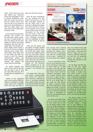 More on This Manufacturer
                                                                                  Read TELE-satellite’s Company Report:


                                                                                  DOEBIS
                                                                                  Satellite Wholesaler, Germany                                      www.doebis.de
Dutch. At the same you may             edit up to 50 timer entries.
also define your preferred
audio track languages in case             Once all basic parameters
a channel broadcasts more              are set pressing the Exit
than one. When you want to             button will bring you to the
tell the receiver which time           first receivable channel on
zone you are in you need not           the list. Every time a new
know your local difference to          channel is selected the Jaeger
GMT but rather select your             HD+ 2011 inserts an info bar
zone from a list of well-known         on the bottom of the screen
European cities.                       which includes date, time and
                                       information on the current
   Continuing with audio/video         and next event, if this infor-
settings, the receiver can             mation is provided. There are
be told which signal resolu-           icons indicating encryption
tion your TV panel prefers so          and the availability of subti-
that you always get the best           tles, audio tracks as well as
quality on screen. We should           teletext.                                  www.TELE-satellite.com/TELE-satellite-1011/eng/doebis.pdf

emphasise the fact that the
Jaeger HD+ 2011 already sup-              Press the OK button and
ports 1080p, which means it            the clearly arranged channel             even though most material                             time your mother-in-law calls
is fit for the future of satellite     list will pop up, with ten chan-         on HD+ channels currently is                          simply press Pause and pick
television even today. Obvi-           nel entries per page. Using              upscaled SD content. Every                            up the phone – that way you’ll
ously 1080i, 720p, 576p, 576i          the green and yellow function            time native HD is broadcasts                          both be happy and you can
as well 480p and 480i can              keys you may select individ-             your eyes are virtually glued                         continue watching whenever
chosen as well. The receiver           ual satellite entries, while the         to the screen – watching TV                           you feel like. As mentioned
automatically detects the              Text button opens up a search            has never been more brilliant!                        before, this feature is not
colour standard of a received          mask which you can use find                                                                    available for channels on the
channel and adjusts the                that particular channel you’re             If you’re interested in find-                       HD+ platform.
output signal accordingly.             looking for. The Favourite               ing out more about the event
                                       button accesses up to ten                you’re watching or even want                             By and large, all PVR fea-
  No matter whether you                favourites lists which you can           to check what’s on TV later                           tures of the new Jaeger
have a 4:3 or 16:9 TV set, the         arrange in any fashion you               at night or the next day the                          receiver are cleverly imple-
box will deal it with it, and          like.                                    EPG button will become your                           mented and easy to use. The
you may define the way 16:9                                                     best friend. Press it once for                        box boasts a single tuner
broadcasts are displayed on a            The Jaeger HD+ 2011 zap-               extended information about                            only, which is why it is not
4:3 set.                               ping speed is approximately              the currently showing event                           possible to watch a channel
                                       one second for free-to-air               and press it again to see a                           from a different transponder
  Thanks to the integrated             SDTV channels. Switching to              preview of the selected chan-                         while a recording takes place.
scart euroconnector RGB and            HDTV or encrypted channels               nel for up to seven days. If                          If the recording is made from
CVBS are available for analog          takes slightly longer. We were           you press the EPG button                              an encrypted HD+ channel it
signal output and a separate           truly impressed with the video           yet again a preview sched-                            is not possible to watch a dif-
menu item let’s you add or             performance of this receiver,            ule of five channels at a time                        ferent channel at all, just as
                                                                                appears on screen. In next to                         is it not possible to make two
                                                                                no time can you then find out                         recordings at the same time.
                                                                                what your favourite channels                          A previously stored event,
                                                                                will show in primetime, or                            however, can be played back
                                                                                when the next episode of that                         at any time during recording.
                                                                                crime drama is on.
                                                                                                                                         The Movie button on the
                                                                                  No matter which EPG mode                            remote control – or the cor-
                                                                                you’re in, if you come across                         responding menu item in the
                                                                                an event that’s not to miss                           on-screen display – brings
                                                                                you can easily create a timer                         you to the content of the
                                                                                entry by simply pressing the                          external HDD. Here again, the
                                                                                blue button. This is a particu-                       display sports a clever layout,
                                                                                larly smart feature consider-                         is more or less self-explana-
                                                                                ing that an external HDD can                          tory and also provides details
                                                                                be hooked up to the Jaeger                            such as recording date,
                                                                                HD+ 2011 thanks to the USB                            length and originating chan-
                                                                                2.0 interface. If you make                            nel for each recording. There
                                                                                use of that option you’re not                         is even an integrated picture
                                                                                only able to record content,                          viewer for presenting photos
                                                                                but also use the timeshift                            of your journey around the
                                                                                viewing feature – at least for                        world or any other event in
                                                                                free-to-air channels. So next                         your life. You and your guests


46 TELE-satellite — Global Digital TV Magazine — 12-01/201 — www.TELE-satellite.com
                                                         1
 