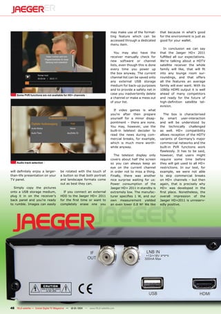 may make use of the format-       that because in what’s good
                                                                                ting feature which can be         for the environment is just as
                                                                                accessed through a dedicated      good for your wallet.
                                                                                menu item.
                                                                                                                     In conclusion we can say
                                                                                   You may also have the          that the Jaeger HD+ 2011
                                                                                receiver manually check for       fulfilled all our expectations.
                                                                                new software or channel           We’re talking about a HDTV
                                                                                lists, even though this is done   satellite receiver the whole
                                                                                every time you power up           family will like, that will fit
                                                                                the box anyway. The current       into any lounge room sur-
                                                                                channel list can be saved onto    roundings, and that offers
                                                                                any external USB storage          all the features an average
                                                                                medium for back-up purposes       family will ever want. With its
                                                                                and to provide a safety net in    1080p HDMI output it is well
     Some PVR functions are not available for HD+ channels
                                                                                case you inadvertently delete     ahead of many competitors
                                                                                a channel or make a mess out      and ready for the future of
                                                                                of your list.                     high-definition satellite tel-
                                                                                                                  evision.
                                                                                  If video games is what
                                                                                you’re after then prepare            The box is characterised
                                                                                yourself for a minor disap-       by smart user-interaction
                                                                                pointment – there are none.       and will be understood by
                                                                                You may, however, use the         the technically challenged
                                                                                built-in teletext decoder to      as well. HD+ compatibility
                                                                                read the news during com-         allows reception of the HDTV
                                                                                mercial breaks, for example,      variants of Germany’s major
                                                                                which is much more worth-         commercial networks and the
                                                                                while anyway.                     built-in PVR functions work
                                                                                                                  flawlessly. It has to be said,
                                                                                  The teletext display only       however, that users might
                                                                                covers about half the screen      require some time before
     Audio track selection                                                      so you can always keep an         they will get used to all HD+
                                                                                eye on the current channel        restrictions. In our test, for
will definitely enjoy a larger-         be rotated with the touch of            in order not to miss a thing.     example, we were not able
than-life presentation on your          a button so that both portrait          Finally, there was another        to skip commercial breaks
TV panel.                               and landscape formats come              nice surprise waiting for us:     on HD+ channels – but then
                                        out as best they can.                   Power consumption of the          again, that is precisely why
  Simply copy the pictures                                                      Jaeger HD+ 2011 in standby is     HD+ was developed in the
onto a USB storage medium,                If you connect an external            extremely low. The manufac-       first place. Nonetheless, the
plug it in on the receiver’s            HDD to the Jaeger HD+ 2011              turer specifies 1 W, and our      overall impression of the
back panel and you’re ready             for the first time or want to           own measurement yielded           Jaeger HD+2011 is unreserv-
to rumble. Images can easily            completely erase one you                an even lower 0.8 W! We like      edly positive.




48 TELE-satellite — Global Digital TV Magazine — 12-01/201 — www.TELE-satellite.com
                                                         1
 