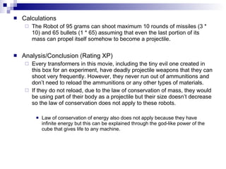 Calculations The Robot of 95 grams can shoot maximum 10 rounds of missiles (3 * 10) and 65 bullets (1 * 65) assuming that even the last portion of its mass can propel itself somehow to become a projectile. Analysis/Conclusion (Rating XP) Every transformers in this movie, including the tiny evil one created in this box for an experiment, have deadly projectile weapons that they can shoot very frequently. However, they never run out of ammunitions and don’t need to reload the ammunitions or any other types of materials.  If they do not reload, due to the law of conservation of mass, they would be using part of their body as a projectile but their size doesn’t decrease so the law of conservation does not apply to these robots. Law of conservation of energy also does not apply because they have infinite energy but this can be explained through the god-like power of the cube that gives life to any machine. 