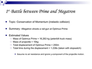 1 st  Battle between Prime and Megatron Topic: Conservation of Momentum (inelastic collision) Summary  –Megatron shoots a rail-gun at Optimus Prime Estimated Values Mass of Optimus Prime = 16,263 kg (peterbilt truck mass) Mass of projectile = 10kg Total displacement of Optimus Prime = 250m Total time during the displacement = 1.238s (taken with stopwatch) Assume no air resistance and ignore y-component of the projectile motion. 