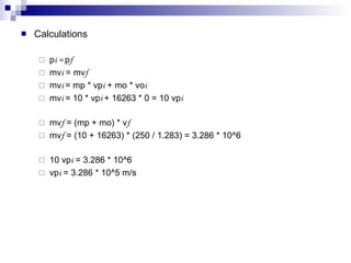 Calculations p i =  p f mv i  = mv f mv i  = mp * vp i  + mo * vo i  mv i  = 10 * vp i  + 16263 * 0 = 10 vp i mv f  = (mp + mo) * v f mv f  = (10 + 16263) * (250 / 1.283) = 3.286 * 10^6 10 vp i  = 3.286 * 10^6 vp i  = 3.286 * 10^5 m/s 