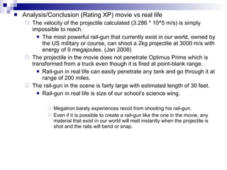 Analysis/Conclusion (Rating XP) movie vs real life  The velocity of the projectile calculated (3.286 * 10^5 m/s) is simply impossible to reach.  The most powerful rail-gun that currently exist in our world, owned by the US military or course, can shoot a 2kg projectile at 3000 m/s with energy of 9 megajoules. (Jan 2008)  The projectile in the movie does not penetrate Optimus Prime which is transformed from a truck even though it is fired at point-blank range. Rail-gun in real life can easily penetrate any tank and go through it at range of 200 miles. The rail-gun in the scene is fairly large with estimated length of 30 feet. Rail-gun in real life is size of our school’s science wing. Megatron barely experiences recoil from shooting his rail-gun. Even if it is possible to create a rail-gun like the one in the movie, any material that exist in our world will melt instantly when the projectile is shot and the rails will bend or snap.   