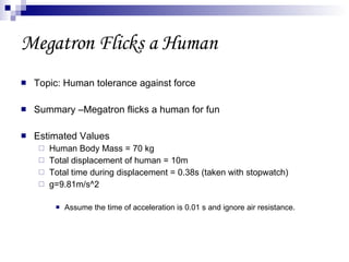 Megatron Flicks a Human Topic: Human tolerance against force Summary –Megatron flicks a human for fun Estimated Values Human Body Mass = 70 kg Total displacement of human = 10m Total time during displacement = 0.38s (taken with stopwatch) g=9.81m/s^2 Assume the time of acceleration is 0.01 s and ignore air resistance. 