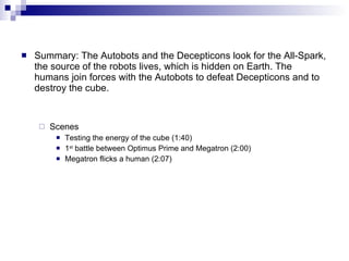 Summary:  The Autobots and the Decepticons look for the All-Spark,   the source of the robots lives, which is hidden on Earth.  The humans join forces with the Autobots to defeat Decepticons and to destroy the cube. Scenes Testing the energy of the cube (1:40) 1 st  battle between Optimus Prime and Megatron (2:00) Megatron flicks a human (2:07) 