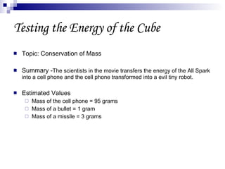 Testing the Energy of the Cube Topic: Conservation of Mass Summary - The scientists in the movie transfers the energy of the All Spark into a cell phone and the cell phone transformed into a evil tiny robot. Estimated Values Mass of the cell phone = 95 grams Mass of a bullet = 1 gram Mass of a missile = 3 grams 