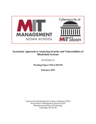 Systematic Approach to Analyzing Security and Vulnerabilities of
Blockchain Systems
Jae Hyung Lee
Working Paper CISL# 2019-05
February 2019
Cybersecurity Interdisciplinary Systems Laboratory (CISL)
Sloan School of Management, Room E62-422
Massachusetts Institute of Technology
Cambridge, MA 02142
 