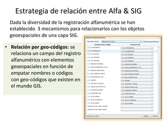 Dada	la	diversidad	de	la	registración	alfanumérica	se	han	
establecido		3	mecanismos	para	relacionarlos	con	los	objetos	
geoespaciales	de	una	capa	SIG.	
	
•  Relación	por	geo-códigos:	se	
relaciona	un	campo	del	registro	
alfanumérico	con	elementos	
geoespaciales	en	función	de	
empatar	nombres	o	códigos	
con	geo-códigos	que	existen	en	
el	mundo	GIS.	
Estrategia	de	relación	entre	Alfa	&	SIG	
 