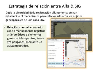 Dada	la	diversidad	de	la	registración	alfanumérica	se	han	
establecido		3	mecanismos	para	relacionarlos	con	los	objetos	
geoespaciales	de	una	capa	SIG.	
	
•  Relación	manual:	el	usuario	
asocia	manualmente	registros	
alfanuméricos	a	elementos	
geoespaciales	(puntos,	líneas	
y/o	polígonos)	mediante	un	
asistente	gráﬁco.	
Estrategia	de	relación	entre	Alfa	&	SIG	
 