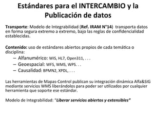 Estándares	para	el	INTERCAMBIO	y	la	
Publicación	de	datos	
Transporte:	Modelo	de	Integrabilidad	(Ref.	IRAM	N°14)		transporta	datos	
en	forma	segura	extremo	a	extremo,	bajo	las	reglas	de	conﬁdencialidad	
establecidas.		
Contenido:	uso	de	estándares	abiertos	propios	de	cada	temá/ca	o	
disciplina:	
–  Alfanumérico:	WIS,	HL7,	Open311,	.	.	.	
–  Geoespacial:	WFS,	WMS,	WPS.	.	.	
–  Causalidad:	BPMN2,	XPDL,	.	.	.	
	
Las	herramientas	de	Mapas-Control	publican	su	integración	dinámica	Alfa&SIG	
mediante	servicios	WMS	liberándolos	para	poder	ser	u/lizados	por	cualquier	
herramienta	que	soporte	ese	estándar.			
	
Modelo	de	Integrabilidad:	“Liberar	servicios	abiertos	y	extensibles”	
 