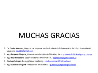 MUCHAS	GRACIAS	
²  Dr.	Carlos	Ventura,	Director	de	Información	Sanitaria	de	la	Subsecretaria	de	Salud	Provincia	del	
Neuquén-	cav917@gmail.com	
²  Ing.	Gervasio	Claverie,	Consultor	en	Ges/ón	de	ThinkNet	S.A.-		gclaverie@thinknetgroup.com.ar		
²  Ing.	Raúl	Perazzolli,	Desarrollador	de	ThinkNet	S.A.-	rperazzolli@yahoo.com.ar	
²  Esteban	Salman,	Desarrollador	freelance	-	estebansalman@hotmail.com	
²  Ing.	Gustavo	Giorgee		Director	de	ThinkNet	sa	-	gustavo.giorger@gmail.com	
	
	
 