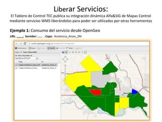Liberar	Servicios:	
El	Tablero	de	Control	TEC	publica	su	integración	dinámica	Alfa&SIG	de	Mapas	Control	
mediante	servicios	WMS	liberándolos	para	poder	ser	u/lizados	por	otras	herramientas	
Ejemplo	1:	Consumo	del	servicio	desde	OpenGeo	
URL:	…....	;		Servidor:	…...		;	Capa:		Asistencia_Areas_ZM	
 
