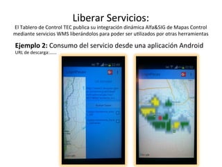 Liberar	Servicios:	
El	Tablero	de	Control	TEC	publica	su	integración	dinámica	Alfa&SIG	de	Mapas	Control	
mediante	servicios	WMS	liberándolos	para	poder	ser	u/lizados	por	otras	herramientas	
Ejemplo	2:	Consumo	del	servicio	desde	una	aplicación	Android	
URL	de	descarga:…...
 