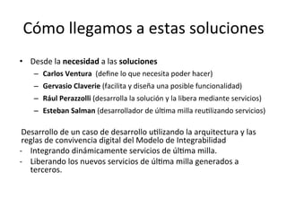 Cómo	llegamos	a	estas	soluciones	
•  Desde	la	necesidad	a	las	soluciones			
–  Carlos	Ventura		(deﬁne	lo	que	necesita	poder	hacer)	
–  Gervasio	Claverie	(facilita	y	diseña	una	posible	funcionalidad)	
–  Rául	Perazzolli	(desarrolla	la	solución	y	la	libera	mediante	servicios)	
–  Esteban	Salman	(desarrollador	de	úl/ma	milla	reu/lizando	servicios)	
	
Desarrollo	de	un	caso	de	desarrollo	u/lizando	la	arquitectura	y	las	
reglas	de	convivencia	digital	del	Modelo	de	Integrabilidad	
-  Integrando	dinámicamente	servicios	de	úl/ma	milla.	
-  Liberando	los	nuevos	servicios	de	úl/ma	milla	generados	a	
terceros.	
	
	
 