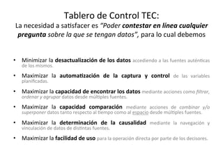 Tablero	de	Control	TEC:		
La	necesidad	a	sa/sfacer	es	“Poder	contestar	en	línea	cualquier	
pregunta	sobre	la	que	se	tengan	datos”,	para	lo	cual	debemos	
•  Minimizar	la	desactualización	de	los	datos	accediendo	a	las	fuentes	autén/cas	
de	los	mismos.	
•  Maximizar	 la	 automaWzación	 de	 la	 captura	 y	 control	 de	 las	 variables	
planiﬁcadas.	
•  Maximizar	la	capacidad	de	encontrar	los	datos	mediante	acciones	como	ﬁltrar,	
ordenar	y	agrupar	datos	desde	múl/ples	fuentes.	
•  Maximizar	 la	 capacidad	 comparación	 mediante	 acciones	 de	 combinar	 y/o	
superponer	datos	tanto	respecto	al	/empo	como	al	espacio	desde	múl/ples	fuentes.	
•  Maximizar	 la	 determinación	 de	 la	 causalidad	 mediante	 la	 navegación	 y	
vinculación	de	datos	de	dis/ntas	fuentes.	
•  Maximizar	la	facilidad	de	uso	para	la	operación	directa	por	parte	de	los	decisores.	
 