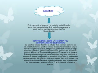 Genética 
Es la ciencia de la herencia y la biológica variación en los 
seres vivos y una disciplina de la biología, proviene de la 
palabra γένος (gen) que en griego significa 
"descendencia".. 
CONTROVERSIA SOBRE LA GENÉTICA Y EL 
COMPORTAMIENTO DELINCUENTE 
La genética humana describe el estudio de la herencia biológica en 
los seres humanos. La genética humana abarca una variedad de campos 
incluidos: la genética clásica, citogenética, genética molecular, Biología 
molecular, genómica, genética de poblaciones, genética del desarrollo, 
genética médica y el asesoramiento genético. El estudio de la genética 
humana puede ser útil ya que puede responder preguntas acerca de la 
naturaleza humana, comprender el desarrollo eficaz para el tratamiento 
de enfermedades y la genética de la vida humana. Este artículo describe 
sólo características básicas de la genética humana; para la genética de 
los trastornos ver: genética médica, El ADN, base de la herencia 
genética . 
 