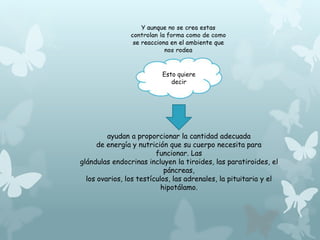 Esto quiere 
decir 
ayudan a proporcionar la cantidad adecuada 
de energía y nutrición que su cuerpo necesita para 
funcionar. Las 
glándulas endocrinas incluyen la tiroides, las paratiroides, el 
páncreas, 
los ovarios, los testículos, las adrenales, la pituitaria y el 
hipotálamo. 
