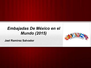 Embajadas De México en el
Mundo (2015)
Jael Ramirez Salvador
 