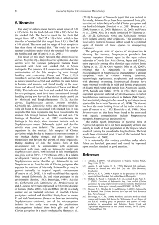 84 Journal of Applied & Environmental Microbiology 
5. Discussion The study revealed a mean bacteria count value of 1.84 x 106 cfu/ml. for the fresh fish and 2.06 x 106 cfu/ml. for the smoked fish. The bacteria count for the fresh fish ranged from 1.02 x 106-2.32 x 106 cfu/ml. which is less than that of smoked fish that ranged from 1.85 x 106-2.41 x 106 cfu/ml. The mean and the range of fresh samples is less than those of smoked fish. This could be due to sanitary conditions under which the smoked fish samples are handled and kept (Tiamiyu et. al., 2011). 
The result of this study revealed that Staphylococcus aureus, Shigella spp., Staphylococcus epidermis, Bacillus subtilis were the common pathogenic bacteria found associated with fresh and smoked fish in Minna metropolis. The presence of S. aureus was attributed to the contamination of the fish samples by man through handling and processing. Clucas and Ward (1996), recorded S. aureus, but stated that if ever, it seldom occurs as natural microflora of fish and shellfish. Its main habitat is humans and animals, and found mostly in the nose, throat and skin of healthy individuals (Clucas and Ward, 1996). This indicates that fresh and smoked fish with this bacteria pathogens, must have been contaminated through handling during post harvest. In a similar study carried out by Moshood and TengkuHaziyamin (2012), Bacillus aureus, Staphylococcus aureus, protens mirabilis, Klebsiella sp., Salmonella typhii and Streptococcus sp. were all found to be associated with smoked fish. It was suspected that these organisms may have contaminated the smoked fish through human handlers, air and soil. The findings of Moshood et. al., 2012 corroborates the findings in this study, since common bacteria such as Staphylococcus aureu, Salmonella typhii and Bacillus subtilis were also isolated. The presence of these organisms in the smoked fish samples of Clarias gariepinus might be due to increase in moisture content of the product during storage, and also increase in temperature that favours the growth of these organisms. During handling of fish, the natural flora of fish environment will be contaminated with organisms associated with man, such as Salmonella typhii and Staphylococcus aureu, both isolated in this investigation, can grow well at 30°C - 37°C (Brown, 2004). In a related development, Tiamiyu et. al., 2011, isolated and identified Staphylococcus aureu, Bacillus sp., Salmonella sp. and Streptococcus sp. from the skin of Clarias gariepinus also supports the outcome of this study. Salmonella sp. may be present naturally in tropical aquatic environments (Tiamiyu et. al., 2011). It is well established that aquatic birds spread Salmonella Sp. and other pathogen in the environment (Fenion, 1983; Beveridge, 1989). Bacillus sp., Escherichia coli, Salmonella sp., Streptococcus sp. and S. aureus have been implicated in fish-borne diseases of humans (Babu, 2000). Ikpi and Offem (2011) in a study carried out on bacterial infection of mudfish Clarias gariepinus isolated and identified Staphylococcus aureu, E. coli and Pseudomonas fluorescens however dominating. Staphylococcus epidermis, one of the microorganism isolated in this study was among the predominant microorganisms isolated from both gills and skin of Clarias gariepinus in a study conducted by Hassan et. al., (2010). In support of Samonella typhii that was isolated in this study, Salmonella sp. have been recovered from gills, intestine and whole body of catfish Clarias gariepinus and sea food in Malaysia (Bundiati et. al., 2011; Bremer et. al., 2003; Kumar et. al., 2009; Heinitz et. al., 2000; and Ponce et. al., 2008). Also, in a study conducted by Efuntoye et. al., (2012), Salmonella typhii and Salmonella entridis were isolated among other organisms. This constitutes a food safety problem, because catfish could be a potential agent of transfer of these species to unsuspecting customers. The pathogenic state of species of streptococcus is alarming. For instance, Streptococcus parauberis has become important disease agent in the aqua culture industries of North East Asia (Korea, Japan and China), most especially among olive flounder aqua culture farms (Seong et. al., 2013). Only recently, Nho et. al., (2009), reported that S. parauberis is the dominant etiologicalagent of Streptococcus characterized y clinical symptoms, such as chronic wasting syndrome, heamorrhagic septicaemia, exophtaimia and meningitis with abnormal swimming. Streptococcal diseases have been reported worldwide in wild and farmed populations of diverse fresh water and marine fish (Austin and Austin, 1993, Kusuda and Salati, 1993). In 1993, there was an important epizootic outbreak of Streptococcosis in turbot Scophthalmus maximum cultured in Galacia (NW Spain), that was initially thought to be caused by an Enterococcus species-like bacterium (Toranzo et. al., 1994). The disease has been the main limiting factor of the turbot culture in spain (Toranzo et. al., 1995, Romalde et. al., 1996). Other Streptococcus sp. that have been found to be associated with aquatic contamination include Streptococcus pyogenes, Streptococcus pneumonia etc. The public health importance of bacterial flora of Nigeria fish species have not been adequately defined due mainly to mode of food preparation in the tropics, which involved cooking for considerable length of time. The heat would have eliminated most, if not all the bacterial flora (Sowunmi et. al., 2008). It is noteworthy that sanitary condition under which fishes are handled, processed and stored be improved upon to reflect standard or good practices. References 
[1] Adeleke, I. (1999). Fish production in Nigeria. Sunday Punch, May, 1999. PP. 29. 
[2] Austin, B. and Austin, D. B. (1993). Bacterial fish pathogen. Disease in farmed and wild fish. 2nd edn. Ellis Horwood, Chichester. 
[3] Brown, G. E. A. (2004). A Report on the prevalence of Bacteria specie in Retail Smoked fish within Bauchi Metropolis. 
[4] Budiati, T., Rusul, G., Alkarkhi, A. F. M., Ahmad, R. and Arip, Y. T. (2011). Prevalene of Salmonella Spp. From catfish (Clarias gaiepinus) by using improvement isolation methods. International conference. Asia Agric. Animal Animal IPCBEE, 13: 71-75. 
[5] Bremer, P. J., Fletcher, G. C. and Osborne, C. (2003). Salmonella in Seafood, New Zealand Institute for Crop and Food Research Ltd., New Zealand. 
[6] Beveridge, M. C. M., (1989). Problems caused by birds at inland waters and freswater fish farms: In: Welcomme, R. ed. Report of the EIFAC working party on prevetion and control of birds predation in aquaculture and fisheries, Rome, Food and Agriculture Organisation of the United Nations, 34-73 (EIFAC Technical Paper 51).  