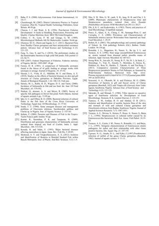 Journal of Applied & Environmental Microbiology 85 
[7] Babu, P. S. (2000). Ichyozoonoses. Fish farmer International, 14: 14-17. 
[8] Cheesbrough, M. (2002). District Laboratory Practice in Tropical Countries. (Part II). Tropical Health Technology Publishers, Great Britain. 40-56 pp. 
[9] Claucas, I. J. and Ward, A. R. (1996). Post-harvest Fisheries Development: A Guide to Handling, Preservation, Processing and Quality. Chartan Maritime, Kent. ME4 TB,United Kingdom. 
[10] Collins, C. H., Lyne, P. M. and Grange, G. M. (1989). Microbiological Methods. 6th Ed. Butterwoths. London. 56-66 pp. 
[11] Efuntoye, M. O., Olurin and Jegede, G. C. (2011). Bacterial Flora from Healthy Clarias gariepinus and their antimicrobial resistance pattern. Advance Jour. of food Science and Technology 4 (3): 121-125. 
[12] Fang, X., Guo, X. and Yu, J. (2010). The preliminary studies on the beterotrophic bacteria in high yield fish ponds. Fish journal 13 (2). 66-71. 
[13] FDF (2007). Federal Department of Fisheries. Fisheries statistics of Nigeria, 4th Ed.: 1995-2007. 49 pp. 
[14] Fenion, D. R. (1983). A comparison of Salmonella serotypes found in the faeces of of gulls feeding at sewage works with serotypes in sewage. Journal of Hygiene., 91: 47-52. 
[15] Hassan, I. E., Viola, H. Z., Abdallah, M. E. and Dinna, A. E. (2010). Studies on the effects of bacterial diseases on skin and gill structure of Clarias gariepinus in Dakahlia Province, Egypt. Annals of Biological Research. 1 (4): 106-118. Fish jour. 
[16] Heinitz, M. L., Ruble, R. D., Wagner, D. E. and Tatini, (2000). Incidence of Salmonella in fish and sea food. Int. Jour. Of Food Microbiol., 63: 579-592. 
[17] Hudson, Q., akennet, A. A. and Meyer, R. (2005). Survey of specific fish pathogens in Devisl fish pond, North Dakota, Journal of aquatic animals 6 pp., 12-99 pp. 
[18] Ipki, G. U. and Offem, B. O. (2008). Bacterial infection of cultural fishes in the fish farm of the Cross River University of Technology. Egypt Jour. Of Microbiology. 21: 57-63. 
[19] Jonah, T. U. (1990). Some emergent diseases and management problems of Orecromis niloticus, Sarotherodon galileus and Clarias sp. in Nigeria. Jour. of Aquatic Science. 2: 153-161 
[20] Kabata, Z. (2008). Parasites and Diseases of Fish in the Tropics. Taylor Francis publ. london. 92 pp. 
[21] Kumar, R., Surendran, P. K. and Tampuran, N. (2009). Distribution and genotypic characteristics of Salmonella serovars isolated from tropical sea food of Cochin, India J. Appl. Microbiol., 106: 515-524. 
[22] Kusuda, R. and Salati, F. (1993). Major bacterial diseases affecting mariculture in Japan. Annu. Rev. Fish Dis. 3: 69-85. 
[23] Moshood, A. Y. and TengkuHaziyamin, A. A. (2012). Isolation and Identification of Bcateria in Retailed Smoked Fish within Bauchi Metropolis. Jour. of Pharm. And Biol. Sciences. 3 (1): 1-5. 
[24] Nho, S. W. Shin, G. W., park, S. B., Jang, H. B. and Cha, I. S. (2009). Phenotypic characteristic of Streptococcus iniae and Streptococcus parauberis isolated from olive flounder (Paralichthys olivaceus). FEM Microbiol Lett 293 (1): 20-27. 
[25] Obi, S. K. C. and Krakowiaka, A. (1983). Theory and practices of food Microbiology. (Unpublish manual). 
[26] Ponce, E., Khan, A. A., Cheng, C. M., Sumange-West, C. and Cerniglia, C. E. (2008). Prevalence and Characterisation of Salmonella enterica serovar Welevreden from imported sea food. Food Microbiol. 1: 29-35. 
[27] Robert, R. J. (2001). The pathophysiology and systemic pathology of Teleost. In: Fish pathology Roberts (Ed.). Ballure Tindal. London. 56-134 pp. 
[28] Romalde, J. L., Magarinos, B., Nunez, S., Ba rja, J. L. and Toranzo, A. E. (1996). Host range susceptibilityof Enterococcus sp. strains isolated from diseased turbot: possible routes of infection. Appl. Environ. Microbiol. 62: 607-611. 
[29] Seong-Won, N., Jun-ichi, H., Seong, B. P., Ho, B. J., In Seok, C., Motoshige, Y., Yoji, N., Atsushi, F., Motohiko, S., Kinya, K., Hidehiro, K., Ikuo, H., Haruko, T., Takashi, A. and Tae-Sung, J. (2013). Comparative Genomic Characterisation of Three Streptococcus parauberis Strains in Fish Pathogen, as Assessed by Wide-Genome Analyses. Retrieved from http: www. Plosone.org/article/info%3Adoi%F10.1371%2Fjournal.pone.0080395 on 26/03/2014. 
[30] Sowunmi, A. A., Okunubi, M. A. and Efuntoye, M. O. (2008). Occurrence of bacteria in gill and buccal cavity of Clarias gariepinus (Burchell, 1822) and Tilapia zilli (Gervais) from Lekki lagoon, Southwest, Nigeria. Advance Jour. of food Science and Technology 4 (3): 121-125. 
[31] Sakazaki, R. and Shimad, T. (1986). Vibro species as causative agent of food-borne infection. In: Development of Food Microbiology. Roinson, R. K. London Elsevier, 2: 123-151. 
[32] Tiamiyu, A. M., Emikpe, B. O. and Adedeji, O. B. (2011). Isolation and Identification of aerobic bacteria flora of the skin and stomach of wild and cultured Clarias gariepinus and Oreochromis niloticus from Ibadan, Southwest, Nigeria. Journal of Applied Sciences Research, 7 (7): 1047-1051. 
[33] Toranzo, A. E., Devesa, S., Heinen, P., Riaza, A., Nunez, S., Barja, J. L., (1994). Streptococcosis in cultured turbot caused by an Enterococcus-like bacterium. Bull. Eur. Assoc. Fish Pathol. 14:19- 23. 
[34] Toranzo, A. E., Cutrin, J. M., Nunez, S., Romalde, J. L. and Barja, J. L., (1995). Antigenic characterization of Enterococcus strains pathogenic for turbot and their relationship with other Gram positive bacteria. Dis. Aquat. Org. 21: 187-191 
[35] Ugwuor, N. G., Anadu, D. L., and Ejike, C.(1997).Pseudomonas infection of catfish of the genus Clarias gariepinus (Burchell, 1982). Journal of aquatic science. 5: 11-13. 