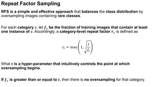 Repeat Factor Sampling
RFS is a simple and effective approach that balances the class distribution by
oversampling images containing rare classes.
For each category 𝒄, let 𝒇𝒄 be the fraction of training images that contain at least
one instance of 𝒄. Accordingly, a category-level repeat factor 𝒓𝒄 is defined as
𝑟𝑐 = max 1,
𝑡
𝑓𝑐
What 𝒕 is a hyper-parameter that intuitively controls the point at which
oversampling begins.
If 𝒇𝒄 is greater than or equal to 𝒕, then there is no oversampling for that category.
 