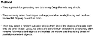 Method
• They approach for generating new data using Copy-Paste is very simple.
• They randomly select two images and apply random scale jittering and random
horizontal flipping on each of them.
• Then they select a random subset of objects from one of the images and paste them
onto the other image. Lastly, we adjust the ground-truth annotations accordingly they
remove fully occluded objects and update the masks and bounding boxes of
partially occluded objects.
 