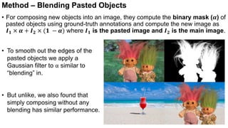 Method – Blending Pasted Objects
• For composing new objects into an image, they compute the binary mask (𝜶) of
pasted objects using ground-truth annotations and compute the new image as
𝑰𝟏 × 𝜶 + 𝑰𝟐 × (𝟏 − 𝜶) where 𝑰𝟏 is the pasted image and 𝑰𝟐 is the main image.
• To smooth out the edges of the
pasted objects we apply a
Gaussian filter to α similar to
“blending” in.
• But unlike, we also found that
simply composing without any
blending has similar performance.
 