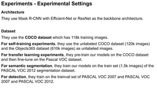 Experiments - Experimental Settings
Architecture
They use Mask R-CNN with Efficient-Net or ResNet as the backbone architecture.
Dataset
They use the COCO dataset which has 118k training images.
For self-training experiments, they use the unlabeled COCO dataset (120k images)
and the Objects365 dataset (610k images) as unlabeled images.
For transfer learning experiments, they pre-train our models on the COCO dataset
and then fine-tune on the Pascal VOC dataset.
For semantic segmentation, they train our models on the train set (1.5k images) of the
PASCAL VOC 2012 segmentation dataset.
For detection, they train on the trainval set of PASCAL VOC 2007 and PASCAL VOC
2007 and PASCAL VOC 2012.
 
