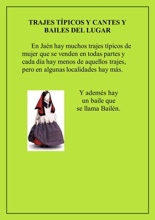 TRAJES TÍPICOS Y CANTES Y
BAILES DEL LUGAR
En Jaén hay muchos trajes típicos de
mujer que se venden en todas partes y
cada día hay menos de aquellos trajes,
pero en algunas localidades hay más.
Y ademés hay
un baile que
se llama Bailén.
 