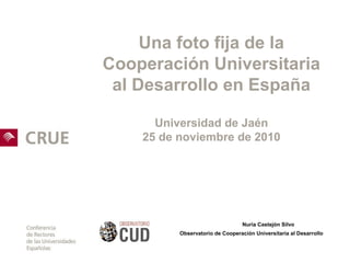 Una foto fija de la
Cooperación Universitaria
al Desarrollo en España
Universidad de Jaén
25 de noviembre de 2010
Nuria Castejón Silvo
Observatorio de Cooperación Universitaria al Desarrollo
 