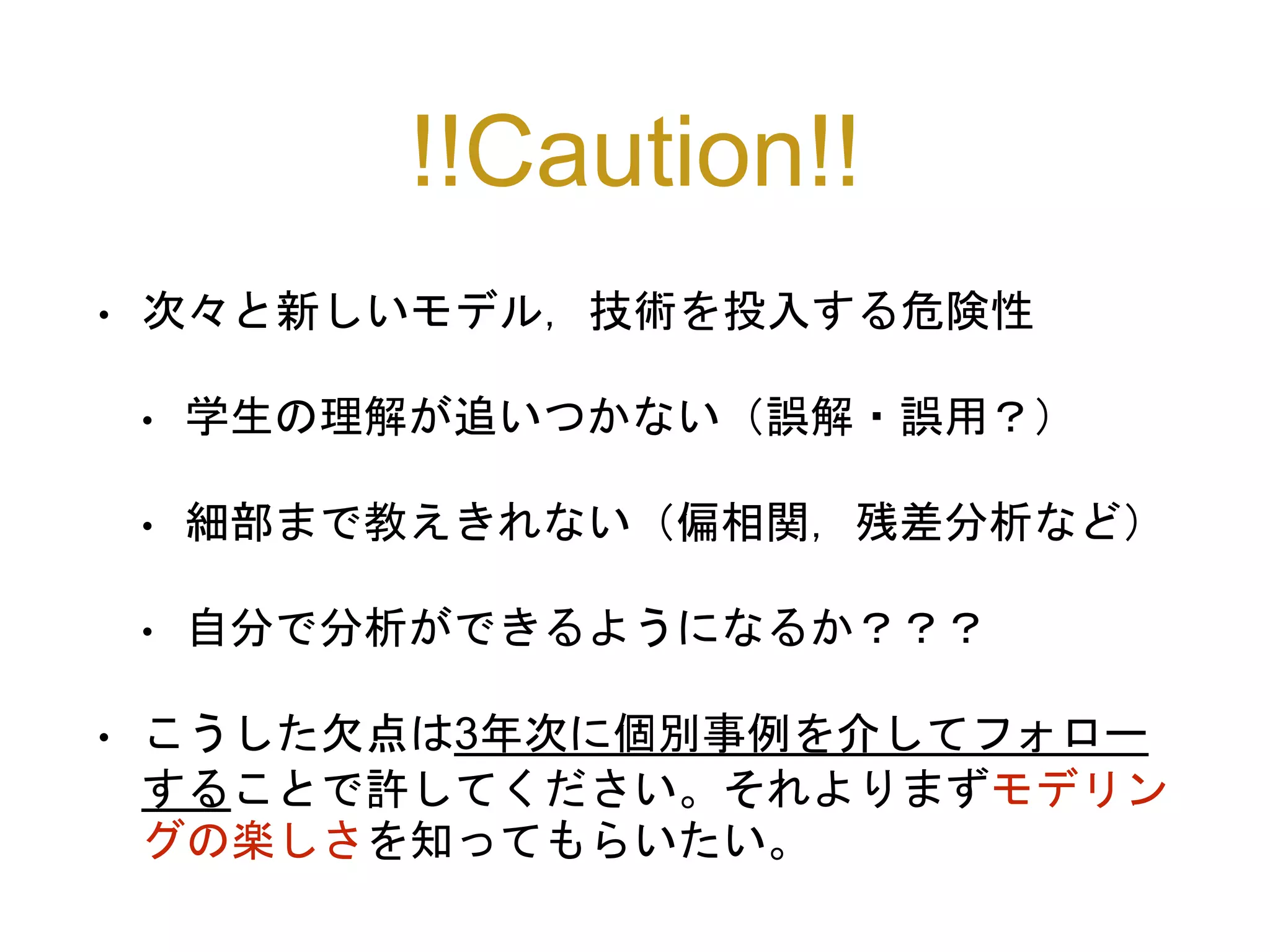 !!Caution!!
• 次々と新しいモデル，技術を投入する危険性
• 学生の理解が追いつかない（誤解・誤用？）
• 細部まで教えきれない（偏相関，残差分析など）
• 自分で分析ができるようになるか？？？
• こうした欠点は3年次に個別事例を介してフォロー
することで許してください。それよりまずモデリン
グの楽しさを知ってもらいたい。
 