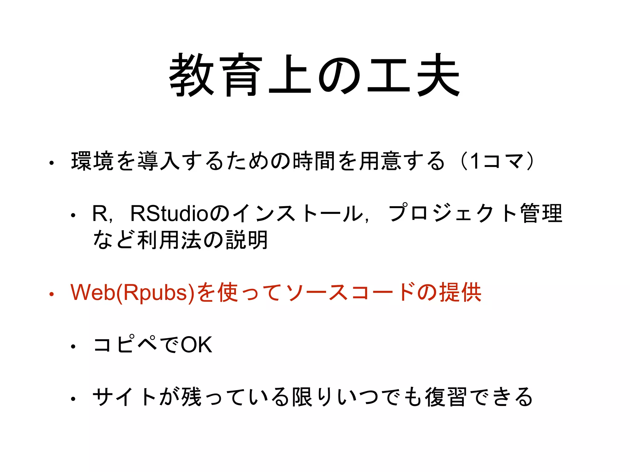 教育上の工夫
• 環境を導入するための時間を用意する（1コマ）
• R，RStudioのインストール，プロジェクト管理
など利用法の説明
• Web(Rpubs)を使ってソースコードの提供
• コピペでOK
• サイトが残っている限りいつでも復習できる
 
