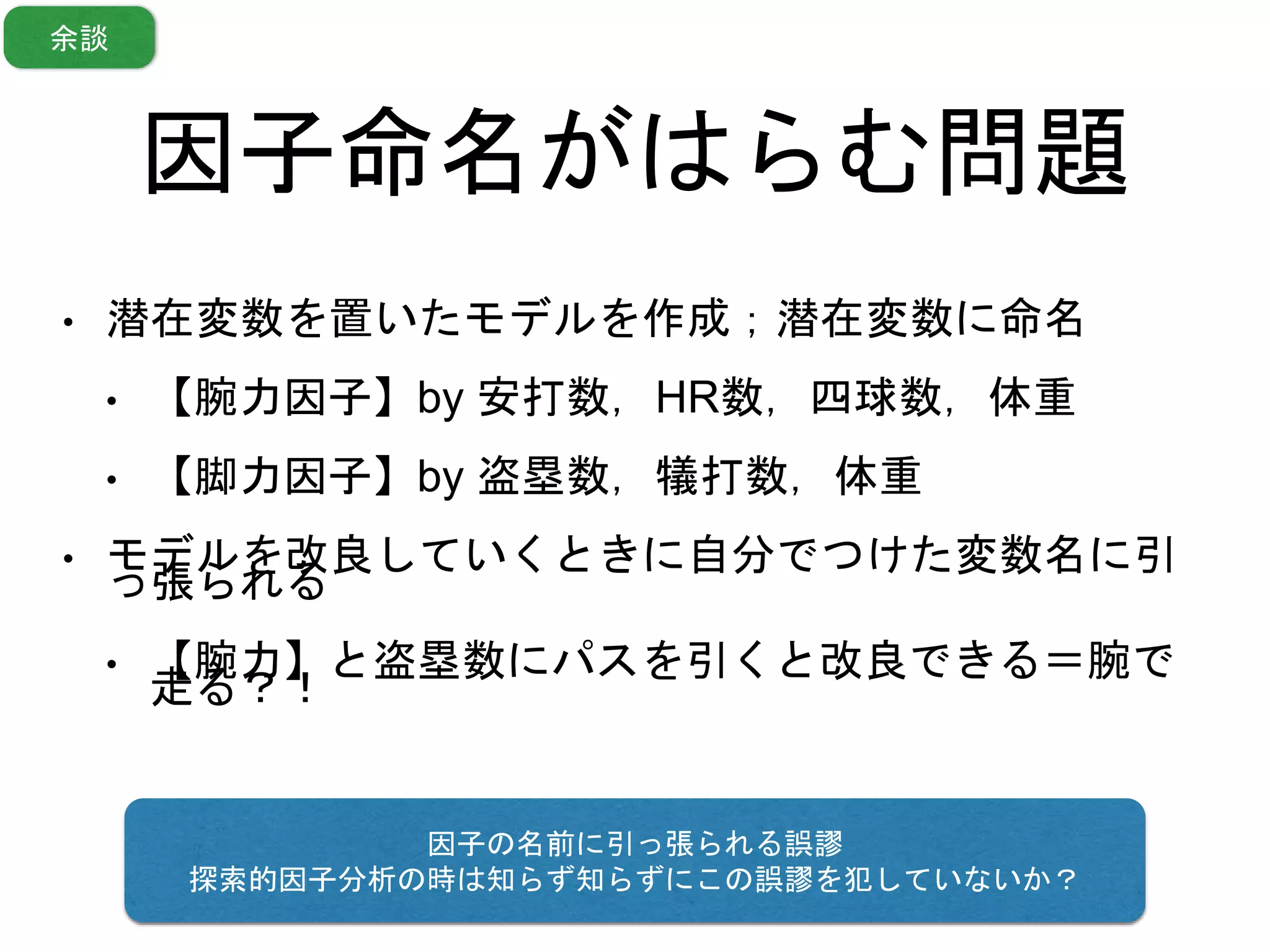 因子命名がはらむ問題
• 潜在変数を置いたモデルを作成；潜在変数に命名
• 【腕力因子】by 安打数，HR数，四球数，体重
• 【脚力因子】by 盗塁数，犠打数，体重
• モデルを改良していくときに自分でつけた変数名に引
っ張られる
• 【腕力】と盗塁数にパスを引くと改良できる＝腕で
走る？！
因子の名前に引っ張られる誤謬
探索的因子分析の時は知らず知らずにこの誤謬を犯していないか？
余談
 
