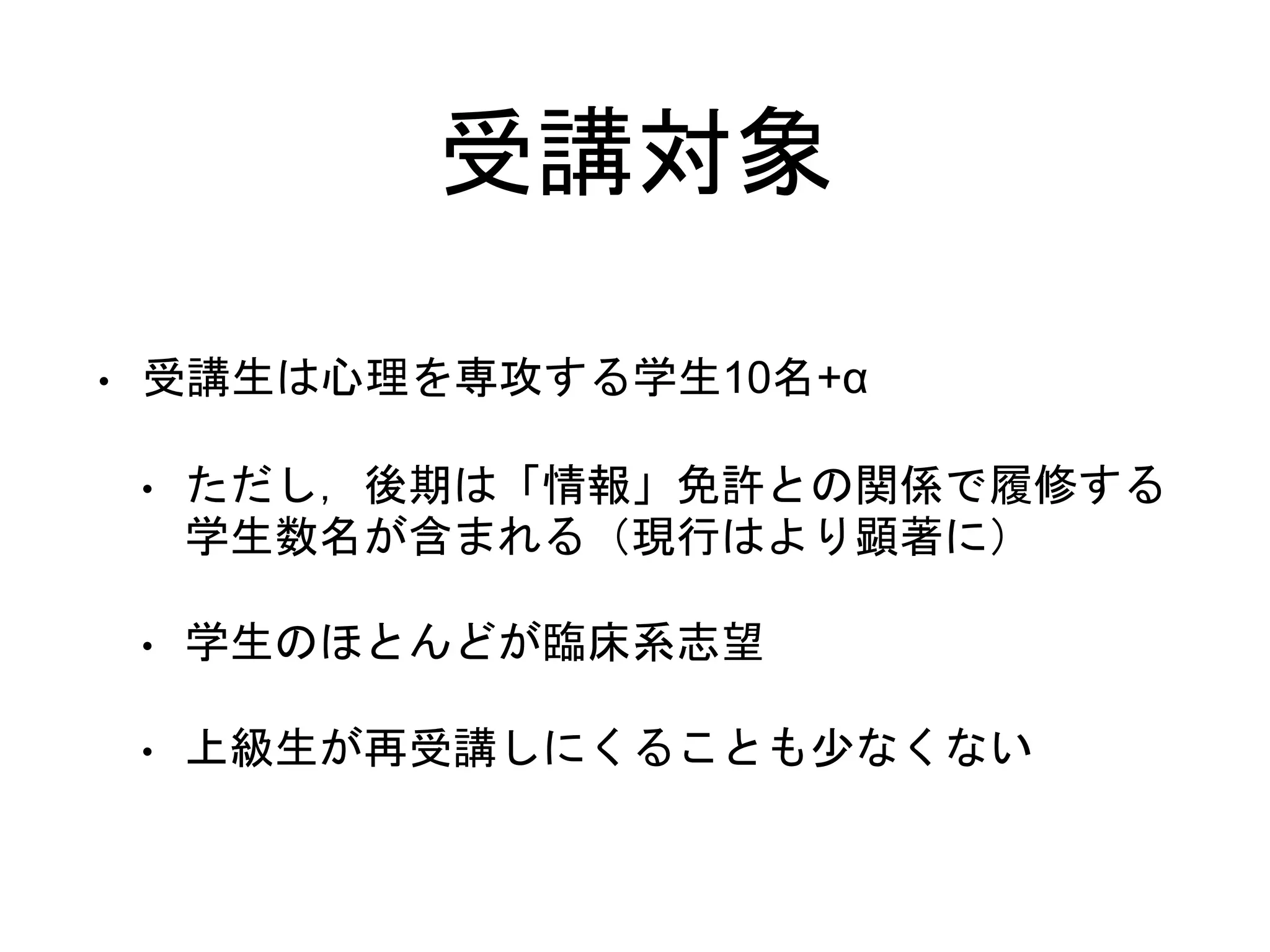 受講対象
• 受講生は心理を専攻する学生10名+α
• ただし，後期は「情報」免許との関係で履修する
学生数名が含まれる（現行はより顕著に）
• 学生のほとんどが臨床系志望
• 上級生が再受講しにくることも少なくない
 