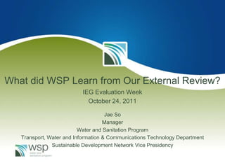What did WSP Learn from Our External Review?
                          IEG Evaluation Week
                            October 24, 2011

                                     Jae So
                                    Manager
                          Water and Sanitation Program
   Transport, Water and Information & Communications Technology Department
               Sustainable Development Network Vice Presidency
 