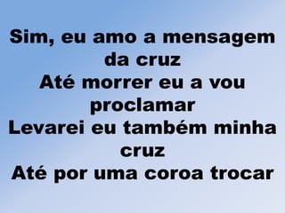 Sim, eu amo a mensagem
da cruz
Até morrer eu a vou
proclamar
Levarei eu também minha
cruz
Até por uma coroa trocar
 