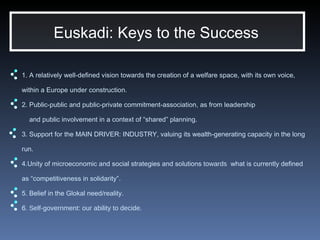 1. A relatively well-defined vision towards the creation of a welfare space, with its own voice, within a Europe under construction. 2. Public-public and public-private commitment-association, as from leadership    and public involvement in a context of “shared” planning . 3. Support for the MAIN DRIVER: INDUSTRY, valuing its wealth-generating capacity in the long run. 4.Unity of microeconomic and social strategies and solutions  towards  what is currently defined as “competitiveness in solidarity”.  5. Belief in the Glokal need/reality . 6.  Self-government: our ability to decide . Euskadi: Keys to the Success  