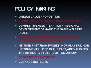 POLICY MAKING UNIQUE VALUE PROPOSITION COMPLETE AND NON-SECTORAL STRATEGIES COMPETITIVENESS - TERRITORY- REGIONAL DEVELOPMENT DEMAND THE SAME WELFARE SPACE OUR STRATEGIC RESOURCES ARE OUR OWN CHALLENGES AND DIFFICULTIES NEITHER PAST FRAMEWORKS, NOR PLAYERS, NOR INSTRUMENTS ,USED IN THE PAST,ARE VALID FOR THE DISTINCTIVE FUTURE OF TOMORROW COOPETITIVE LEADERSHIP GLOKAL STRATEGIES 
